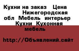 Кухни на заказ › Цена ­ 1 000 - Нижегородская обл. Мебель, интерьер » Кухни. Кухонная мебель   